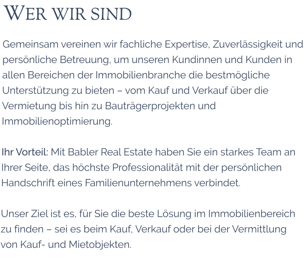 WER WIR SIND Gemeinsam vereinen wir fachliche Expertise, Zuverl�ssigkeit und pers�nliche Betreuung, um unseren Kundinnen und Kunden in allen Bereichen der Immobilienbranche die bestm�gliche Unterst�tzung zu bieten � vom Kauf und Verkauf �ber die Vermietung bis hin zu Bautr�gerprojekten und Immobilienoptimierung.  Ihr Vorteil: Mit Babler Real Estate haben Sie ein starkes Team an Ihrer Seite, das h�chste Professionalit�t mit der pers�nlichen Handschrift eines Familienunternehmens verbindet.  Unser Ziel ist es, f�r Sie die beste L�sung im Immobilienbereich zu finden � sei es beim Kauf, Verkauf oder bei der Vermittlung von Kauf- und Mietobjekten.